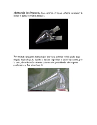 Matraz de dos bocas: La bocasuperior sirve para verter la sustancia y la
lateral es para conectar un filtrador.
Retorta:Se encuentra formada por una vasija esférica conun cuello largo
dirigido hacia abajo. El líquido al destilar se poneen el caso y se calienta, por
lo tanto, el cuello actúa como un condensador, permitiendo a los vapores
condensarsey fluir a través de él.
 