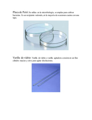 Placa de Petri:Se utiliza en la microbiología, se emplea para cultivar
bacterias. Es un recipiente redondo, en la mayoría de ocasiones cuenta con una
tapa.
Varilla de vidrio: Varilla de vidrio o varilla agitadora consisteen un fino
cilindro macizo y sirve para agitar disoluciones.
 