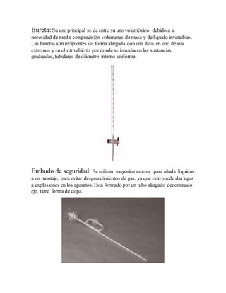 Bureta:Su uso principal se da entre su uso volumétrico, debido a la
necesidad de medir conprecisión volúmenes de masa y de líquido invariables.
Las buretas son recipientes de forma alargada con una llave en uno de sus
extremos y en el otro abierto pordonde se introducen las sustancias,
graduadas, tubulares de diámetro interno uniforme.
Embudo de seguridad: Se utilizan mayoritariamente para añadir líquidos
a un montaje, para evitar desprendimientos de gas, ya que esto puede dar lugar
a explosiones en los aparatos. Está formado por un tubo alargado denominado
eje, tiene forma de copa.
 