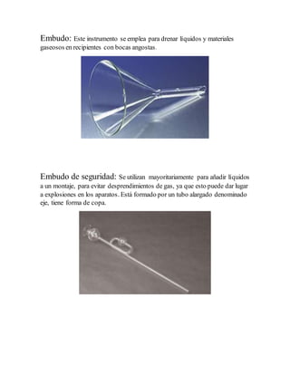 Embudo: Este instrumento se emplea para drenar líquidos y materiales
gaseosos en recipientes con bocas angostas.
Embudo de seguridad: Se utilizan mayoritariamente para añadir líquidos
a un montaje, para evitar desprendimientos de gas, ya que esto puede dar lugar
a explosiones en los aparatos. Está formado por un tubo alargado denominado
eje, tiene forma de copa.
 