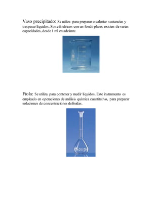 Vaso precipitado: Se utiliza para preparar o calentar sustancias y
traspasar líquidos. Soncilíndricos conun fondo plano; existen de varias
capacidades, desde1 ml en adelante.
Fiola: Se utiliza para contener y medir líquidos. Este instrumento es
empleado en operaciones de análisis química cuantitativo, para preparar
soluciones de concentraciones definidas.
 