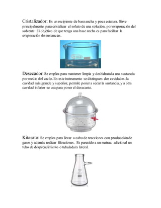 Cristalizador: Es un recipiente de baseancha y pocaestatura. Sirve
principalmente para cristalizar el soluto de una solución, porevaporación del
solvente. El objetivo de que tenga una base ancha es para facilitar la
evaporación de sustancias.
Desecador: Se emplea para mantener limpia y deshidratada una sustancia
por medio del vacío. En este instrumento se distinguen dos cavidades, la
cavidad más grande y superior, permite poner a secar la sustancia, y a otra
cavidad inferior se usa para poner el desecante.
Kitasato: Se emplea para llevar a cabo de reacciones con producciónde
gases y además realizar filtraciones. Es parecido a un matraz, adicional un
tubo de desprendimiento o tubuladura lateral.
 