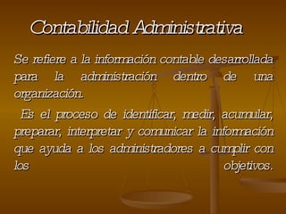 Contabilidad Administrativa Se refiere a la información contable desarrollada para la administración dentro de una organización. Es el proceso de identificar, medir, acumular, preparar, interpretar y comunicar la información que ayuda a los administradores a cumplir con los objetivos . 