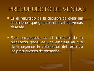 PRESUPUESTO DE VENTAS Es el resultado de la decisión de crear las condiciones que generen el nivel de ventas deseado. Este presupuesto es el cimiento de la planeación global de una empresa ya que de él depende la elaboración del resto de los presupuestos de operación. 