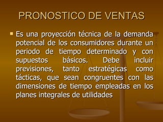 PRONOSTICO DE VENTAS Es una proyección técnica de la demanda potencial de los consumidores durante un periodo de tiempo determinado y con supuestos básicos. Debe incluir previsiones, tanto estratégicas como tácticas, que sean congruentes con las dimensiones de tiempo empleadas en los planes integrales de utilidades 