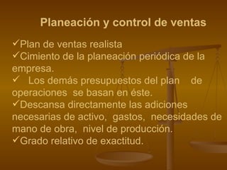 Planeación y control de ventas Plan de ventas realista Cimiento de la planeación periódica de la  empresa. Los demás presupuestos del plan  de operaciones  se basan en éste. Descansa directamente las adiciones necesarias de activo,  gastos,  necesidades de mano de obra,  nivel de producción. Grado relativo de exactitud. 