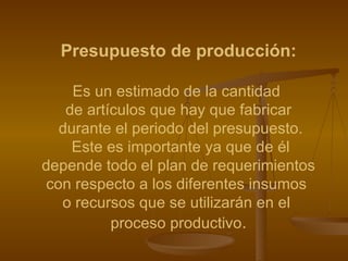 Presupuesto de producción: Es un estimado de la cantidad  de artículos que hay que fabricar durante el periodo del presupuesto. Este es importante ya que de él depende todo el plan de requerimientos  con respecto a los diferentes insumos  o recursos que se utilizarán en el  proceso productivo . 