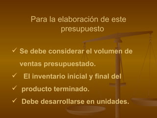 Para la elaboración de este presupuesto Se debe considerar el volumen de  ventas presupuestado. El inventario inicial y final del producto terminado. Debe desarrollarse en unidades. 
