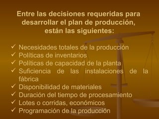 Entre las decisiones requeridas para  desarrollar el plan de producción,  están las siguientes: Necesidades totales de la producción  Políticas de inventarios Políticas de capacidad de la planta Suficiencia de las instalaciones de la fábrica Disponibilidad de materiales Duración del tiempo de procesamiento Lotes o corridas, económicos Programación de la producción   