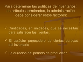 Para determinar las políticas de inventarios,  de artículos terminados, la administración  debe considerar estos factores: Cantidades, en unidades, que se necesitan para satisfacer las  ventas. El carácter perecedero de ciertas partidas del inventario La duración del periodo de producción   