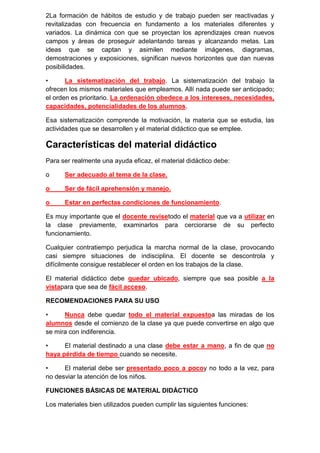 2La formación de hábitos de estudio y de trabajo pueden ser reactivadas y
revitalizadas con frecuencia en fundamento a los materiales diferentes y
variados. La dinámica con que se proyectan los aprendizajes crean nuevos
campos y áreas de proseguir adelantando tareas y alcanzando metas. Las
ideas que se captan y asimilen mediante imágenes, diagramas,
demostraciones y exposiciones, significan nuevos horizontes que dan nuevas
posibilidades.

•      La sistematización del trabajo. La sistematización del trabajo la
ofrecen los mismos materiales que empleamos. Allí nada puede ser anticipado;
el orden es prioritario. La ordenación obedece a los intereses, necesidades,
capacidades, potencialidades de los alumnos.

Esa sistematización comprende la motivación, la materia que se estudia, las
actividades que se desarrollen y el material didáctico que se emplee.

Características del material didáctico
Para ser realmente una ayuda eficaz, el material didáctico debe:

o     Ser adecuado al tema de la clase.

o     Ser de fácil aprehensión y manejo.

o     Estar en perfectas condiciones de funcionamiento.

Es muy importante que el docente revisetodo el material que va a utilizar en
la clase previamente, examinarlos para cerciorarse de su perfecto
funcionamiento.

Cualquier contratiempo perjudica la marcha normal de la clase, provocando
casi siempre situaciones de indisciplina. El docente se descontrola y
difícilmente consigue restablecer el orden en los trabajos de la clase.

El material didáctico debe quedar ubicado, siempre que sea posible a la
vistapara que sea de fácil acceso.

RECOMENDACIONES PARA SU USO

•     Nunca debe quedar todo el material expuestoa las miradas de los
alumnos desde el comienzo de la clase ya que puede convertirse en algo que
se mira con indiferencia.

•     El material destinado a una clase debe estar a mano, a fin de que no
haya pérdida de tiempo cuando se necesite.

•     El material debe ser presentado poco a pocoy no todo a la vez, para
no desviar la atención de los niños.

FUNCIONES BÁSICAS DE MATERIAL DIDÁCTICO

Los materiales bien utilizados pueden cumplir las siguientes funciones:
 