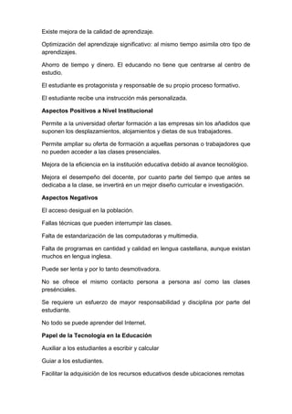 Existe mejora de la calidad de aprendizaje.

Optimización del aprendizaje significativo: al mismo tiempo asimila otro tipo de
aprendizajes.

Ahorro de tiempo y dinero. El educando no tiene que centrarse al centro de
estudio.

El estudiante es protagonista y responsable de su propio proceso formativo.

El estudiante recibe una instrucción más personalizada.

Aspectos Positivos a Nivel Institucional

Permite a la universidad ofertar formación a las empresas sin los añadidos que
suponen los desplazamientos, alojamientos y dietas de sus trabajadores.

Permite ampliar su oferta de formación a aquellas personas o trabajadores que
no pueden acceder a las clases presenciales.

Mejora de la eficiencia en la institución educativa debido al avance tecnológico.

Mejora el desempeño del docente, por cuanto parte del tiempo que antes se
dedicaba a la clase, se invertirá en un mejor diseño curricular e investigación.

Aspectos Negativos

El acceso desigual en la población.

Fallas técnicas que pueden interrumpir las clases.

Falta de estandarización de las computadoras y multimedia.

Falta de programas en cantidad y calidad en lengua castellana, aunque existan
muchos en lengua inglesa.

Puede ser lenta y por lo tanto desmotivadora.

No se ofrece el mismo contacto persona a persona así como las clases
presénciales.

Se requiere un esfuerzo de mayor responsabilidad y disciplina por parte del
estudiante.

No todo se puede aprender del Internet.

Papel de la Tecnología en la Educación

Auxiliar a los estudiantes a escribir y calcular

Guiar a los estudiantes.

Facilitar la adquisición de los recursos educativos desde ubicaciones remotas
 