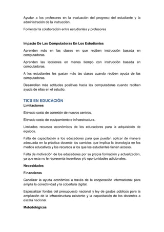 Ayudar a los profesores en la evaluación del progreso del estudiante y la
administración de la instrucción.

Fomentar la colaboración entre estudiantes y profesores



Impacto De Las Computadoras En Los Estudiantes

Aprenden más en las clases en que reciben instrucción basada en
computadoras.

Aprenden las lecciones en menos tiempo con instrucción basada en
computadoras.

A los estudiantes les gustan más las clases cuando reciben ayuda de las
computadoras.

Desarrollan más actitudes positivas hacia las computadoras cuando reciben
ayuda de ellas en el estudio.


TICS EN EDUCACIÓN
Limitaciones

Elevado costo de conexión de nuevos centros.

Elevado costo de equipamiento e infraestructura.

Limitados recursos económicos de los educadores para la adquisición de
equipos.

Falta de capacitación a los educadores para que puedan aplicar de manera
adecuada en la práctica docente los cambios que implica la tecnología en los
medios educativos y los recursos a los que los estudiantes tienen acceso.

Falta de motivación de los educadores por su propia formación y actualización,
ya que esta no le representa incentivos y/o oportunidades adicionales.

Necesidades

Financieras

Canalizar la ayuda económica a través de la cooperación internacional para
amplia la conectividad y la cobertura digital.

Especializar fondos del presupuesto nacional y ley de gastos públicos para la
ampliación de la infraestructura existente y la capacitación de los docentes a
escala nacional.

Metodológicas
 