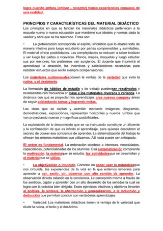 logra cuando ambos (emisor - receptor) tienen experiencias comunes de
una realidad.


PRINCIPIOS Y CARACTERÍSTICAS DEL MATERIAL DIDÁCTICO
Los principios en que se fundan los materiales didácticos pertenecen a la
escuela nueva o nueva educación que mantiene sus ideales y normas dada la
validez y obra que se ha realizado. Estas son:

•      La globalización corresponde al espíritu sincrético que lo abarca todo de
manera intuitiva para luego estudiarlo por partes comprensibles y asimilables.
El material ofrece posibilidades. Las complejidades se reducen a saber totalizar
y ver luego las partes o viceversa. Planos, mapas, maquetas y luego estudiar
sus por menores, los problemas van surgiendo. El docente que imprimirá al
aprendizaje la atracción, los incentivos y satisfacciones necesarias para
redoblar esfuerzos que serán siempre compensatorios.

Los materiales audiovisualesposeen la ventaja de la variedad que evita la
rutina, y el desinterés.

La formación de hábitos de estudio y de trabajo puedenser reactivados y
revitalizados con frecuencia en base a los materiales diversos y variados. La
dinámica con que se proyectan los aprendizajes crea nuevos camposy áreas
de seguir adelantando tareas y logrando metas.

Las ideas que se captan y asimilan mediante imágenes, diagramas,
demostraciones, exposiciones, representan horizontes y nuevos rumbos que
van proyectando nuevas y magníficas posibilidades.

La exploración de lo desconocido que se va insinuando constituye un aliciente
y la confirmación de que es infinito el aprendizaje, para quienes descubren el
secreto de poseer esa conciencia de aprender. La sistematización del trabajo la
ofrecen los mismos materiales que utilizamos. Allí nada puede ser anticipado.

El orden es fundamental. La ordenación obedece a intereses, necesidades,
capacidades, potencialidades de los alumnos. Esa sistematización comprende
la motivación, la materiaque se estudia, las actividadesque se desarrollan y
el materialque se utiliza.

•      La objetivación o intuición. Consiste en saber usar la naturalezaque
nos circunde, las experiencias de la vida en la que estamos inmersos para
aprender a ver, sentir, oír, observar con alto sentido de aprender. La
observación directa calando en la conciencia. La percepción misma a través de
los sentidos, captar y aprender con un alto desarrollo de los sentidos la cual se
logra con la práctica bien dirigida. Estos ejercicios intuitivos y objetivos llevarán
al análisis, la síntesis, la abstracción y generalización, a la inducción y
deducción que permitan concluir con verdaderos aprendizajes.

•      Variedad: Los materiales didácticos tienen la ventaja de la variedad que
elude la rutina, el tedio y el desánimo.
 