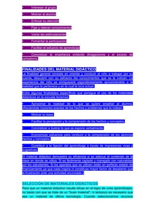 •     Interesar al grupo.

•     Motivar al alumno

•     Enfocar su atención

•     Fijar y retener conocimientos

•     Variar las estimulaciones

•     Fomentar la participación

•     Facilitar el esfuerzo de aprendizaje

•      Concretizar la enseñanza evitando divagaciones y el exceso de
verbalismo.


FINALIDADES DEL MATERIAL DIDÁCTICO
La finalidad general consiste en orientar y conducir al niño a trabajar por su
cuenta, descubrir con su esfuerzo los conocimientos que se le indican. La
experiencia del niño se enriquecerá espontáneamente aproximándolo a la
realidad que le pertenece y en la cual le toca actuar.

Entre algunas finalidades específicas que persigue el uso de los materiales
didácticos en la escuela tenemos:

•      Aproximar la realidad de lo que se quiere enseñar al alumno,
ofreciéndole nociones exactas de los hechos y problemas que la rodean.

•     Motivar la clase.

•     Facilitar la percepción y la comprensión de los hechos y conceptos.

•     Concretizar e ilustrar lo que se expone verbalmente.

•    Economizar esfuerzos para conducir a la comprensión de los alumnos
hechos y conceptos.

•     Contribuir a la fijación del aprendizaje a través de impresiones vivas y
sugestivas.

El material didáctico demuestra su eficiencia si se adecua al contenido de la
clase en donde se utiliza. Si es fácilmente captado y manejado con naturalidad
por los estudiantes. Si los aparatos que se utilizan están en perfecto estado de
financiamiento ya que nada inspira ni constituye mayor factor de desaliento que
la frustración ante una actividad anunciada y


SELECCIÓN DE MATERIALES DIDÁCTICOS
Para que un material didáctico resulte eficaz en el logro de unos aprendizajes,
no basta con que se trate de un "buen material", ni tampoco es necesario que
sea un material de última tecnología. Cuando seleccionamos recursos
 