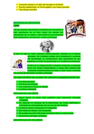  Al escribir párese a un lado del mensaje no al frente.
    Escriba rápidamente, en forma legible y con trazos grandes.
    Use dibujos sencillos




MATERIALES IMPRESOS
LIBRO

“De los diversos instrumentos inventados por el hombre, el
más asombroso es el libro; todos los demás son
extensiones de su cuerpo…solo el libro es una expresión
de la imaginación y la memoria”. Jorge Luis Borges.




El libro ha sido el medio didáctico tradicionalmente utilizado en el sistema
                educativo. Se considera auxiliar de la enseñanza y promotor
                del aprendizaje, su característica más significativa es que
                presentan un orden de aprendizaje y un modelo de enseñanza.

               Un libro es un trabajo escrito o impreso, producido y publicado
               como una unidad independiente, a veces este material está
               compuesto exclusivamente de texto, y otras veces contienen
una mezcla de elementos visuales y textuales.

Los tipos de libros que pueden ser utilizados pedagógicamente son:
      Los libros de texto.
      Los libros de consulta.
      Los cuadernos y fichas de trabajo.
      Los libros ilustrados.

VENTAJAS DE LOS LIBROS

       Sigue siendo el medio más poderoso para comunicar mensajes
       complejos.
       No depende en absoluto de la electricidad, las líneas telefónicas o
       terminales de computadoras una vez que se han impreso.
       La lectura ayuda a enriquecer el vocabulario.
       Son fáciles de utilizar y de transportar.
       Se pueden encontrar diferentes opiniones sobre un mismo tema.
       Comunican mensajes complejos.

DESVENTAJAS DE LOS LIBROS.
 