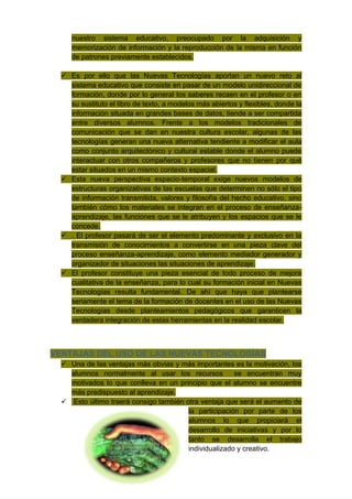 nuestro sistema educativo, preocupado por la adquisición y
     memorización de información y la reproducción de la misma en función
     de patrones previamente establecidos.

   Es por ello que las Nuevas Tecnologías aportan un nuevo reto al
    sistema educativo que consiste en pasar de un modelo unidireccional de
    formación, donde por lo general los saberes recaen en el profesor o en
    su sustituto el libro de texto, a modelos más abiertos y flexibles, donde la
    información situada en grandes bases de datos, tiende a ser compartida
    entre diversos alumnos. Frente a los modelos tradicionales de
    comunicación que se dan en nuestra cultura escolar, algunas de las
    tecnologías generan una nueva alternativa tendiente a modificar el aula
    como conjunto arquitectónico y cultural estable donde el alumno puede
    interactuar con otros compañeros y profesores que no tienen por qué
    estar situados en un mismo contexto espacial.
   Esta nueva perspectiva espacio-temporal exige nuevos modelos de
    estructuras organizativas de las escuelas que determinen no sólo el tipo
    de información transmitida, valores y filosofía del hecho educativo, sino
    también cómo los materiales se integran en el proceso de enseñanza-
    aprendizaje, las funciones que se le atribuyen y los espacios que se le
    concede.
   . El profesor pasará de ser el elemento predominante y exclusivo en la
    transmisión de conocimientos a convertirse en una pieza clave del
    proceso enseñanza-aprendizaje, como elemento mediador generador y
    organizador de situaciones las situaciones de aprendizaje.
   El profesor constituye una pieza esencial de todo proceso de mejora
    cualitativa de la enseñanza, para lo cual su formación inicial en Nuevas
    Tecnologías resulta fundamental. De ahí que haya que plantearse
    seriamente el tema de la formación de docentes en el uso de las Nuevas
    Tecnologías desde planteamientos pedagógicos que garanticen la
    verdadera integración de estas herramientas en la realidad escolar.



VENTAJAS DEL USO DE LAS NUEVAS TECNOLOGÍAS
   Una de las ventajas más obvias y más importantes es la motivación, los
    alumnos normalmente al usar los recursos           se encuentran muy
    motivados lo que conlleva en un principio que el alumno se encuentre
    más predispuesto al aprendizaje.
   Esto último traerá consigo también otra ventaja que será el aumento de
                                        la participación por parte de los
                                        alumnos lo que propiciará el
                                        desarrollo de iniciativas y por lo
                                        tanto se desarrolla el trabajo
                                        individualizado y creativo.
 