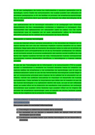 Es el uso pedagógico de todos los instrumentos y equipos generados por la
tecnología, como medio de comunicación, los cuales pueden ser utilizados en
procesos pedagógicos, a fin de facilitar el proceso de enseñanza-aprendizaje.
Hoy en día podríamos decir que también se incluyen las altas tecnologías de la
información.

Las aplicaciones de la tecnología educativa a la pedagogía son diversas,
dependiendo de las necesidades, contextos y objetivos a conseguir. Son
interesantes las aplicaciones en educación para la salud. Es de suma
importancia que el maestro en el aula actualmente utilice la tecnología
educativa porque así la calidad de la educación se hace efectiva.

Educación y nuevas tecnologías

La era de internet ofrece cambios educativos, y los docentes se integran en un
marco donde día con día las reformas implican nuevos desafíos en su labor
cotidiana; llega para ellos el momento de adoptar retos no sólo en el ámbito de
la educación sino principalmente en el de su formación profesional. En efecto,
en el momento actual, la enorme aceleración del cambio social modifica de una
forma tan rápida nuestras formas de vida, introduciendo nuevas concepciones
económicas, nuevos desarrollos científicos, y tecnológicos y nuevos valores
sociales.

El uso de las Tecnologías de la información y la comunicación (TIC’s) puede
ayudar a transformar y revalorar su función docente hacia la creación de
nuevos estilos de enseñanza y de ambientes de aprendizaje, por lo que su
profesionalización sobre el uso de las herramientas tecnológicas puede llegar a
ser un componente principal para mejorar de la calidad de la educación en un
milenio, donde las políticas educativas lo impulsan al desarrollo de nuevas
competencias. Cabe señalar la importancia que debe dar el maestro al uso de
las nuevas tecnologías y su aplicación dentro del aula, ya que al ser utilizadas
éstas se suele influir en la obtención de resultados más positivos, sin embargo
considérese que pueden otros factores que pueden influir en la mejora del
proceso de enseñanza aprendizaje, pero el estudio de dichos factores queda
fuera de los objetivos de la presente investigación.


PROBLEMAS Y RETOS EDUCATIVOS EN LA SOCIEDAD DE LA
INFORMACIÓN
Discursos sobre la sociedad informacional

      Tecnología no determina el modelo de la sociedad.
      La sociedad en un tiempo y espacio dado se apoya mas en unas
      tecnologías que en otras.
      Condiciones sociales hacen que ciertas tecnologías no se desarrollen y
      viceversa.
 