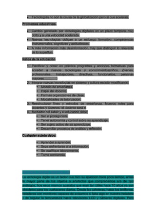 Tecnologías no son la causa de la globalización pero si que aceleran.

Problemas educativos.

      Cambio generado por tecnologías digitales en un plazo temporal muy
      corto y a una velocidad acelerada.
      Nuevas tecnologías obligan a un esfuerzo formativo: competencias
      instrumentales, cognitivas y actitudinales.
      A más información más desinformación, hay que distinguir lo relevante
      de lo superfluo.

Retos de la educación

   1. Planificar y poner en practica programas y acciones formativas para
      acceder a nuevas tecnologías y conocimientos(niños, jóvenes,
      profesionales,   trabajadores,    directivos,   funcionarios,   personas
      mayores…………)
   2. Integrar nuevas tecnologías en sistema y cultura escolar modificando:
           Modelo de enseñanza.
           Papel del docente.
           Formas organizativas de clase.
           Modalidades de tutorizacion.
   3. Reestructurar fines y métodos de enseñanza. Nuevos roles para
      docentes y alumnos: el docente será el
   4. Mediador del saber y el educando debe:
           Ser el protagonista.
           Tener autonomía y control sobre su aprendizaje.
           Ser sujeto activo de su aprendizaje.
           Desarrollar procesos de análisis y reflexión.

Cualquier sujeto debe:

             Aprender a aprender.
             Sepa enfrentarse a la información.
             Se cualifique laboralmente.
             Tome conciencia.




TECNOLOGIAS DIGITALES
La tecnología digital es un factor que hizo su aparición hace poco tiempo, antes
la mayor parte de los objetos o artefactos que comprábamos era de tipo
análogos, hoy esos mismos aparatos que eran tan útiles hace 10 años ya son
obsoletos para los quehaceres diarios. Desde las cafeteras, hasta los teléfonos,
heladeras con monitores capaces de avisarnos si falta algo en nuestra heladera
y de regular la temperatura hasta televisores LCD y cámaras digitales. Pero
 