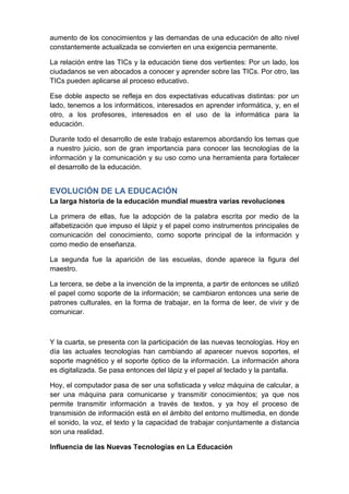 aumento de los conocimientos y las demandas de una educación de alto nivel
constantemente actualizada se convierten en una exigencia permanente.

La relación entre las TICs y la educación tiene dos vertientes: Por un lado, los
ciudadanos se ven abocados a conocer y aprender sobre las TICs. Por otro, las
TICs pueden aplicarse al proceso educativo.

Ese doble aspecto se refleja en dos expectativas educativas distintas: por un
lado, tenemos a los informáticos, interesados en aprender informática, y, en el
otro, a los profesores, interesados en el uso de la informática para la
educación.

Durante todo el desarrollo de este trabajo estaremos abordando los temas que
a nuestro juicio, son de gran importancia para conocer las tecnologías de la
información y la comunicación y su uso como una herramienta para fortalecer
el desarrollo de la educación.


EVOLUCIÓN DE LA EDUCACIÓN
La larga historia de la educación mundial muestra varias revoluciones

La primera de ellas, fue la adopción de la palabra escrita por medio de la
alfabetización que impuso el lápiz y el papel como instrumentos principales de
comunicación del conocimiento, como soporte principal de la información y
como medio de enseñanza.

La segunda fue la aparición de las escuelas, donde aparece la figura del
maestro.

La tercera, se debe a la invención de la imprenta, a partir de entonces se utilizó
el papel como soporte de la información; se cambiaron entonces una serie de
patrones culturales, en la forma de trabajar, en la forma de leer, de vivir y de
comunicar.



Y la cuarta, se presenta con la participación de las nuevas tecnologías. Hoy en
día las actuales tecnologías han cambiando al aparecer nuevos soportes, el
soporte magnético y el soporte óptico de la información. La información ahora
es digitalizada. Se pasa entonces del lápiz y el papel al teclado y la pantalla.

Hoy, el computador pasa de ser una sofisticada y veloz máquina de calcular, a
ser una máquina para comunicarse y transmitir conocimientos; ya que nos
permite transmitir información a través de textos, y ya hoy el proceso de
transmisión de información está en el ámbito del entorno multimedia, en donde
el sonido, la voz, el texto y la capacidad de trabajar conjuntamente a distancia
son una realidad.

Influencia de las Nuevas Tecnologías en La Educación
 