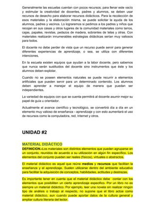 Generalmente las escuelas cuentan con pocos recursos; para llenar este vacío
y estimular la creatividad de docentes, padres y alumnos, se deben usar
recursos de desecho para elaborar recursos didácticos. Para la recolección de
esos materiales y la elaboración misma, se puede solicitar la ayuda de los
alumnos, padres y vecinos. Lo lograremos si pedimos a los padres y niños que
recojan en sus casas y otros lugares de la comunidad materiales como tarros,
cajas, papales, revistas, pedazos de madera, sobrantes de telas y otras. Con
materiales realizarán innumerables estrategias didácticas serían muy valiosos
para todos.

El docente no debe perder de vista que un recurso puede servir para generar
diferentes experiencias de aprendizaje, o sea, se utiliza con diferentes
intenciones.

En la escuela existen equipos que ayudan a la labor docente, pero sabemos
que nunca serán sustituidos del docente sino instrumentos que éste y los
alumnos deben explotar.

Cuando no se poseen elementos naturales se puede recurrir a elementos
artificiales que pueden servir para un determinado contenido. Los alumnos
deben aprender a manejar el equipo de manera que puedan ser
independientes.

La variedad de equipos con que se cuenta permitirá al docente asumir mejor su
papel de guía u orientador.

Actualmente el avance científico y tecnológico, se convertirá día a día en un
elemento muy valioso de enseñanza - aprendizaje y con esto aumentará el uso
de recursos como la computadora, red, Internet y otros.




UNIDAD #2

MATERIAL DIDÁCTICO
DEFINICION.-Los materiales son distintos elementos que pueden agruparse en
un conjunto, reunidos de acuerdo a su utilización en algún fin específico. Los
elementos del conjunto pueden ser reales (físicos), virtuales o abstractos.

El material didáctico es aquel que reúne medios y recursos que facilitan la
enseñanza y el aprendizaje. Suelen utilizarse dentro del ambiente educativo
para facilitar la adquisición de conceptos, habilidades, actitudes y destrezas.

Es importante tener en cuenta que el material didáctico debe contar con los
elementos que posibiliten un cierto aprendizaje especifico. Por un libro no es
siempre un material didáctico. Por ejemplo, leer una novela sin realizar ningún
tipo de análisis o trabajo al respecto, no supone que el libro actúe como
material didáctico, aun cuando puede aportar datos de la cultura general y
ampliar cultura literaria del lector.
 