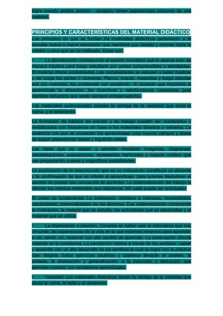 logra cuando ambos (emisor - receptor) tienen experiencias comunes de una
realidad.


PRINCIPIOS Y CARACTERÍSTICAS DEL MATERIAL DIDÁCTICO
Los principios en que se fundan los materiales didácticos pertenecen a la
escuela nueva o nueva educación que mantiene sus ideales y normas dada la
validez y obra que se ha realizado. Estas son:

•      La globalización corresponde al espíritu sincrético que lo abarca todo de
manera intuitiva para luego estudiarlo por partes comprensibles y asimilables.
El material ofrece posibilidades. Las complejidades se reducen a saber totalizar
y ver luego las partes o viceversa. Planos, mapas, maquetas y luego estudiar
sus por menores, los problemas van surgiendo. El docente que imprimirá al
aprendizaje la atracción, los incentivos y satisfacciones necesarias para
redoblar esfuerzos que serán siempre compensatorios.

Los materiales audiovisuales poseen la ventaja de la variedad que evita la
rutina, y el desinterés.

La formación de hábitos de estudio y de trabajo pueden ser reactivados y
revitalizados con frecuencia en base a los materiales diversos y variados. La
dinámica con que se proyectan los aprendizajes crea nuevos campos y áreas
de seguir adelantando tareas y logrando metas.

Las ideas que se captan y asimilan mediante imágenes, diagramas,
demostraciones, exposiciones, representan horizontes y nuevos rumbos que
van proyectando nuevas y magníficas posibilidades.

La exploración de lo desconocido que se va insinuando constituye un aliciente
y la confirmación de que es infinito el aprendizaje, para quienes descubren el
secreto de poseer esa conciencia de aprender. La sistematización del trabajo la
ofrecen los mismos materiales que utilizamos. Allí nada puede ser anticipado.

El orden es fundamental. La ordenación obedece a intereses, necesidades,
capacidades, potencialidades de los alumnos. Esa sistematización comprende
la motivación, la materia que se estudia, las actividades que se desarrollan y el
material que se utiliza.

•      La objetivación o intuición. Consiste en saber usar la naturaleza que nos
circunde, las experiencias de la vida en la que estamos inmersos para aprender
a ver, sentir, oír, observar con alto sentido de aprender. La observación directa
calando en la conciencia. La percepción misma a través de los sentidos, captar
y aprender con un alto desarrollo de los sentidos la cual se logra con la práctica
bien dirigida. Estos ejercicios intuitivos y objetivos llevarán al análisis, la
síntesis, la abstracción y generalización, a la inducción y deducción que
permitan concluir con verdaderos aprendizajes.

•      Variedad: Los materiales didácticos tienen la ventaja de la variedad que
elude la rutina, el tedio y el desánimo.
 