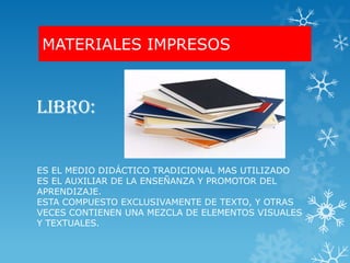 MATERIALES IMPRESOS



LIBRO:


ES EL MEDIO DIDÁCTICO TRADICIONAL MAS UTILIZADO
ES EL AUXILIAR DE LA ENSEÑANZA Y PROMOTOR DEL
APRENDIZAJE.
ESTA COMPUESTO EXCLUSIVAMENTE DE TEXTO, Y OTRAS
VECES CONTIENEN UNA MEZCLA DE ELEMENTOS VISUALES
Y TEXTUALES.
 