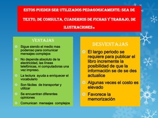 ESTOS PUEDEN SER UTILIZADOS PEDAGOGICAMENTE: SEA DE

     TEXTO, DE CONSULTA, CUADERNOS DE FICHAS Y TRABAJO, DE

                                 ILUSTRACIONES   .
           Ventajas
 Sigue siendo el medio mas
                                              Desventajas
  poderoso para comunicar
  mensajes complejos                      El largo periodo se
                                           requiere para publicar el
 No depende absoluto de la
  electricidad, las líneas                 libro incremente la
  telefónicas, ni computadoras una         posibilidad de que la
  vez impreso.                             información se de se des
 La lectura ayuda a enriquecer el         actualice
  vocabulario
 Son fáciles de transportar y
                                          Algunas veces el costo es
  utilizar                                 elevado
 Se encuentran diferentes                Favorece la
  opiniones
                                           memorización
 Comunican mensajes complejos
 
