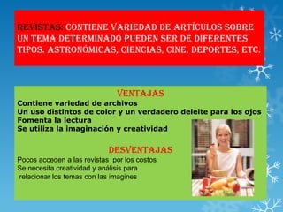 Revistas: contiene variedad de artículos sobre
un tema determinado pueden ser de diferentes
tipos. Astronómicas, ciencias, cine, deportes, etc.



                              Ventajas
Contiene variedad de archivos
Un uso distintos de color y un verdadero deleite para los ojos
Fomenta la lectura
Se utiliza la imaginación y creatividad


                            Desventajas
Pocos acceden a las revistas por los costos
Se necesita creatividad y análisis para
relacionar los temas con las imagines
 