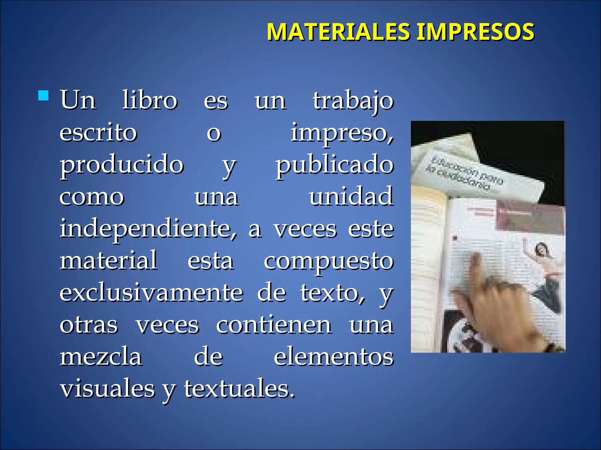  Un libro es un trabajo
Un libro es un trabajo
escrito o impreso,
escrito o impreso,
producido y publicado
producido y publicado
como una unidad
como una unidad
independiente, a veces este
independiente, a veces este
material esta compuesto
material esta compuesto
exclusivamente de texto, y
exclusivamente de texto, y
otras veces contienen una
otras veces contienen una
mezcla de elementos
mezcla de elementos
visuales y textuales.
visuales y textuales.
MATERIALES IMPRESOS
MATERIALES IMPRESOS
 