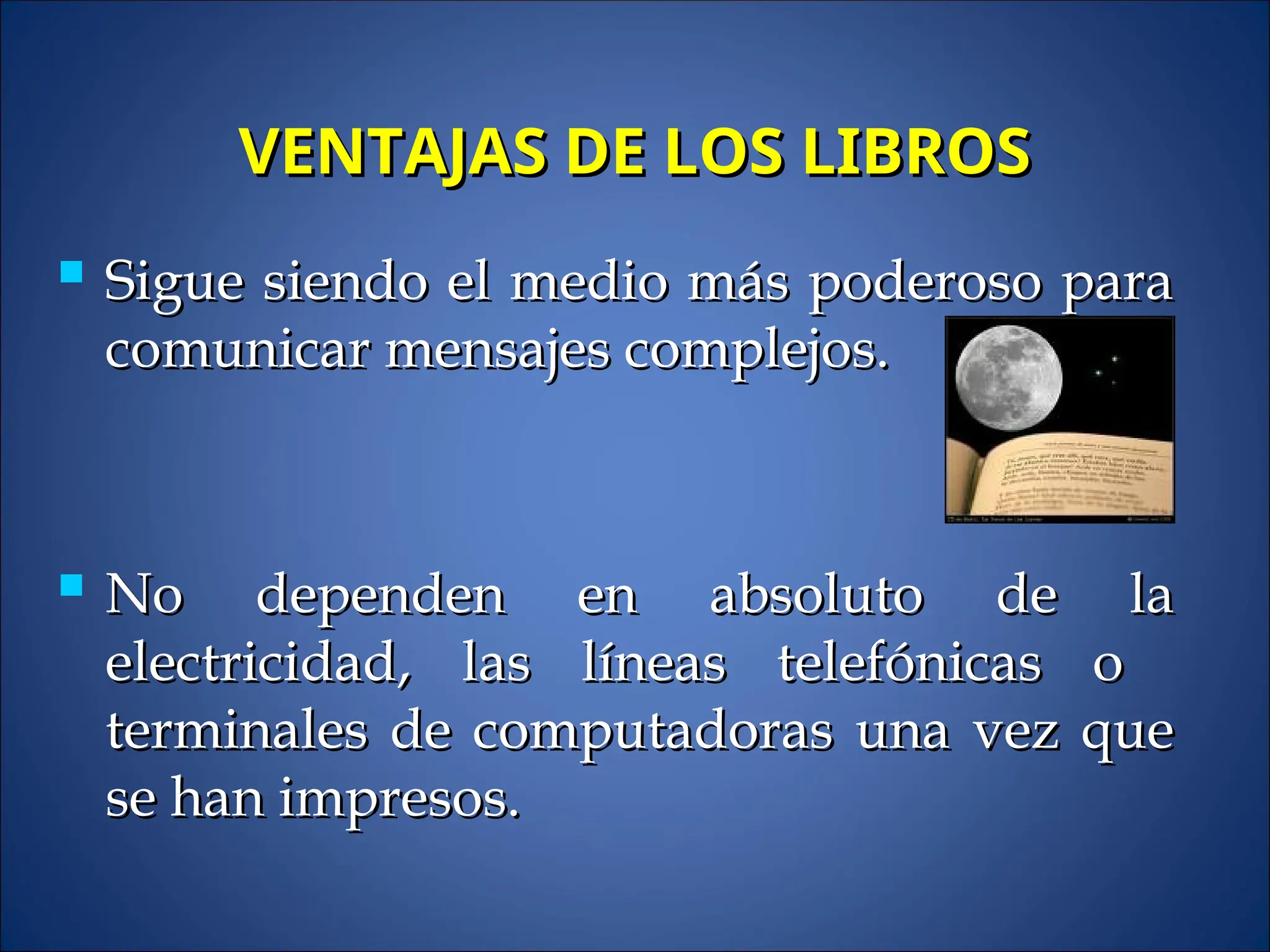 VENTAJAS DE LOS LIBROS
VENTAJAS DE LOS LIBROS
 Sigue siendo el medio más poderoso para
Sigue siendo el medio más poderoso para
comunicar mensajes complejos.
comunicar mensajes complejos.
 No dependen en absoluto de la
No dependen en absoluto de la
electricidad, las líneas telefónicas o
electricidad, las líneas telefónicas o
terminales de computadoras una vez que
terminales de computadoras una vez que
se han impresos.
se han impresos.
 