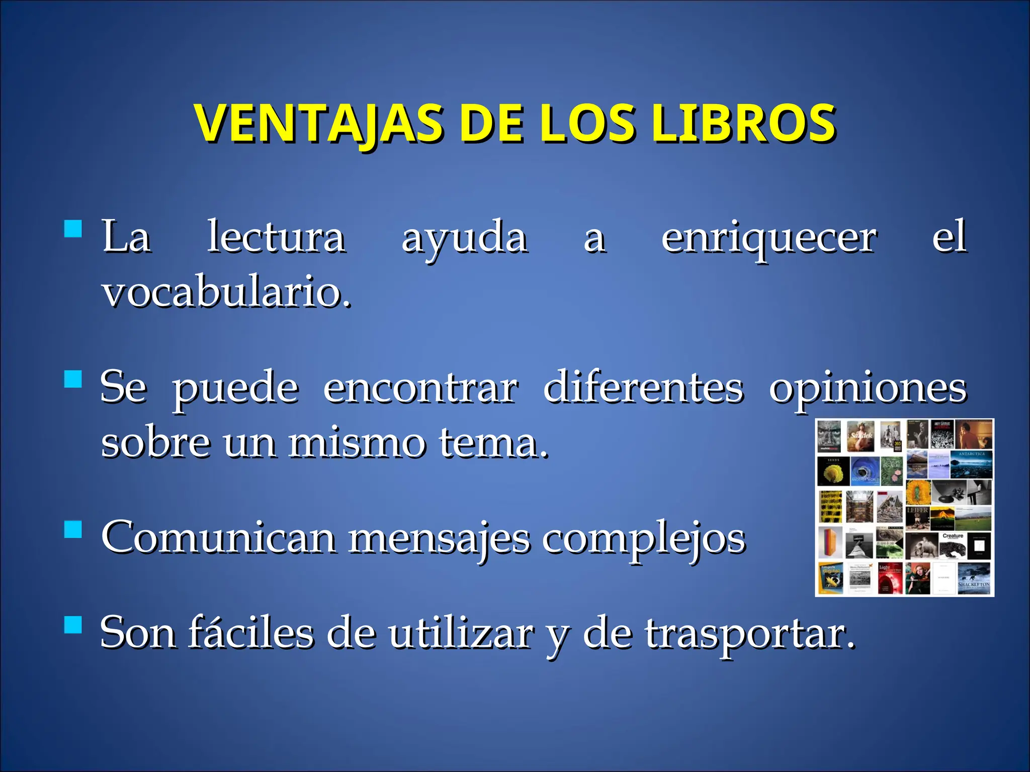 VENTAJAS DE LOS LIBROS
VENTAJAS DE LOS LIBROS
 La lectura ayuda a enriquecer el
La lectura ayuda a enriquecer el
vocabulario.
vocabulario.
 Se puede encontrar diferentes opiniones
Se puede encontrar diferentes opiniones
sobre un mismo tema.
sobre un mismo tema.
 Comunican mensajes complejos
Comunican mensajes complejos
 Son fáciles de utilizar y de trasportar.
Son fáciles de utilizar y de trasportar.
 