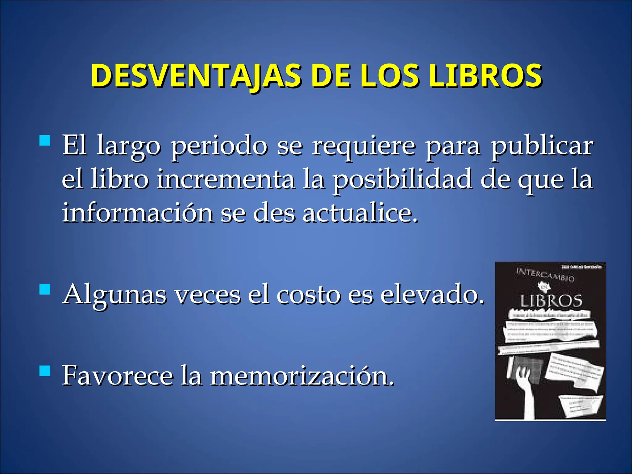 DESVENTAJAS DE LOS LIBROS
DESVENTAJAS DE LOS LIBROS
 El largo periodo se requiere para publicar
El largo periodo se requiere para publicar
el libro incrementa la posibilidad de que la
el libro incrementa la posibilidad de que la
información se des actualice.
información se des actualice.
 Algunas veces el costo es elevado.
Algunas veces el costo es elevado.
 Favorece la memorización.
Favorece la memorización.
 