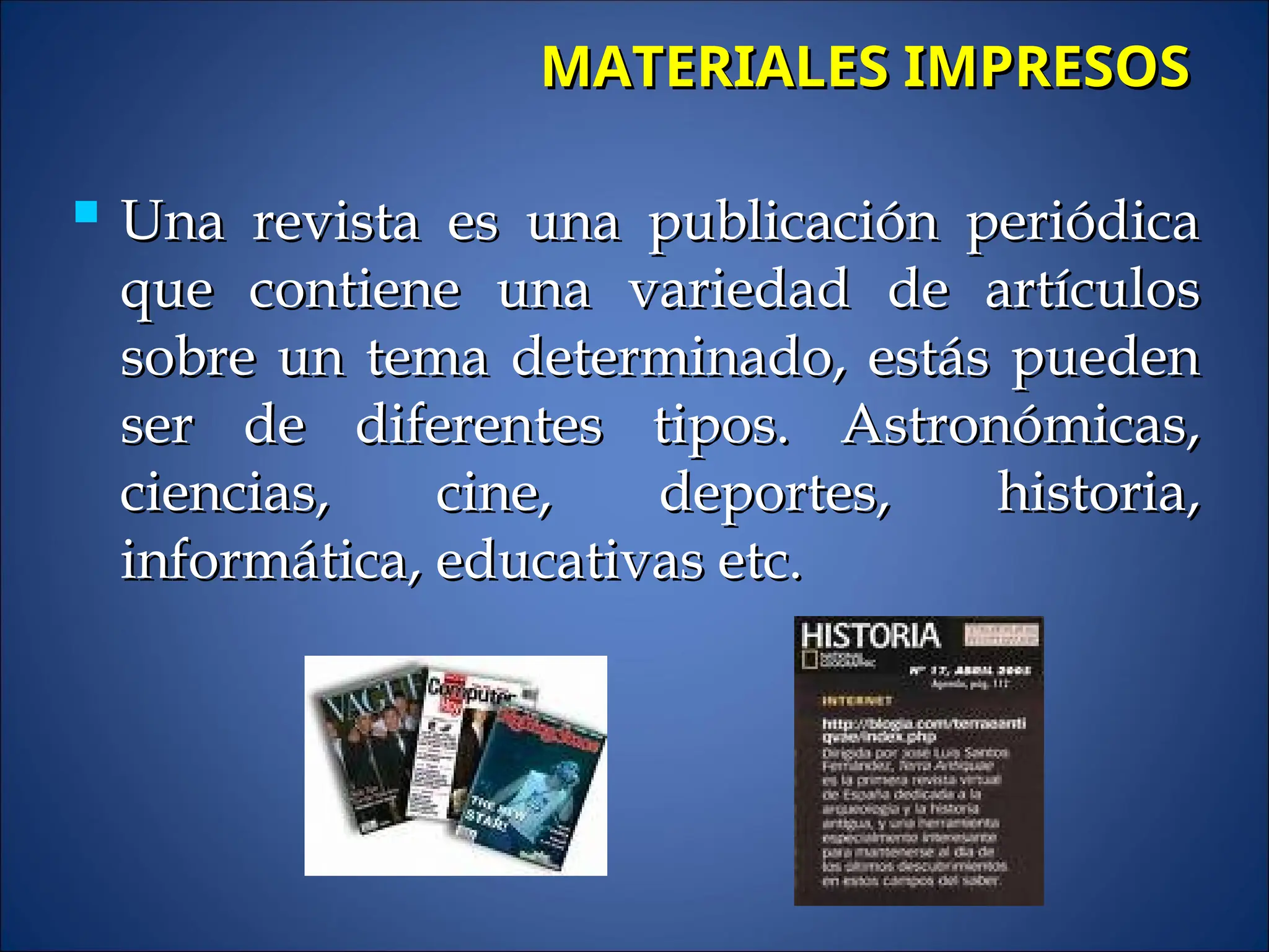  Una revista es una publicación periódica
Una revista es una publicación periódica
que contiene una variedad de artículos
que contiene una variedad de artículos
sobre un tema determinado, estás pueden
sobre un tema determinado, estás pueden
ser de diferentes tipos. Astronómicas,
ser de diferentes tipos. Astronómicas,
ciencias, cine, deportes, historia,
ciencias, cine, deportes, historia,
informática, educativas etc.
informática, educativas etc.
MATERIALES IMPRESOS
MATERIALES IMPRESOS
 