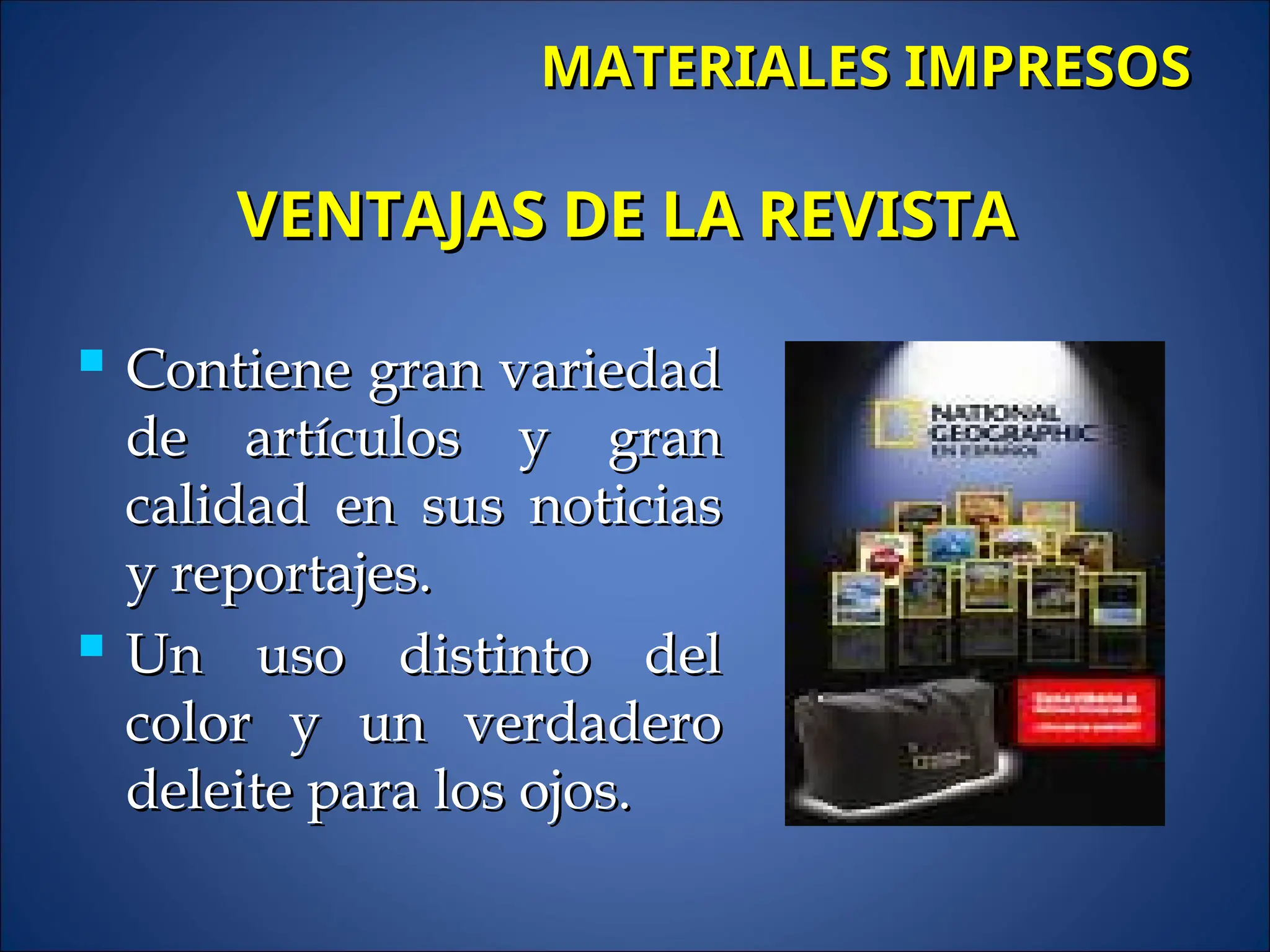  Contiene gran variedad
Contiene gran variedad
de artículos y gran
de artículos y gran
calidad en sus noticias
calidad en sus noticias
y reportajes.
y reportajes.
 Un uso distinto del
Un uso distinto del
color y un verdadero
color y un verdadero
deleite para los ojos.
deleite para los ojos.
MATERIALES IMPRESOS
MATERIALES IMPRESOS
VENTAJAS DE LA REVISTA
VENTAJAS DE LA REVISTA
 