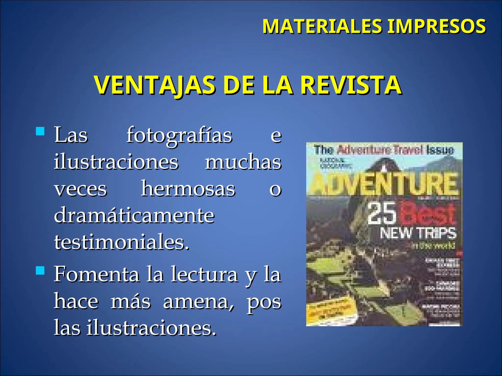  Las fotografías e
Las fotografías e
ilustraciones muchas
ilustraciones muchas
veces hermosas o
veces hermosas o
dramáticamente
dramáticamente
testimoniales.
testimoniales.
 Fomenta la lectura y la
Fomenta la lectura y la
hace más amena, pos
hace más amena, pos
las ilustraciones.
las ilustraciones.
MATERIALES IMPRESOS
MATERIALES IMPRESOS
VENTAJAS DE LA REVISTA
VENTAJAS DE LA REVISTA
 