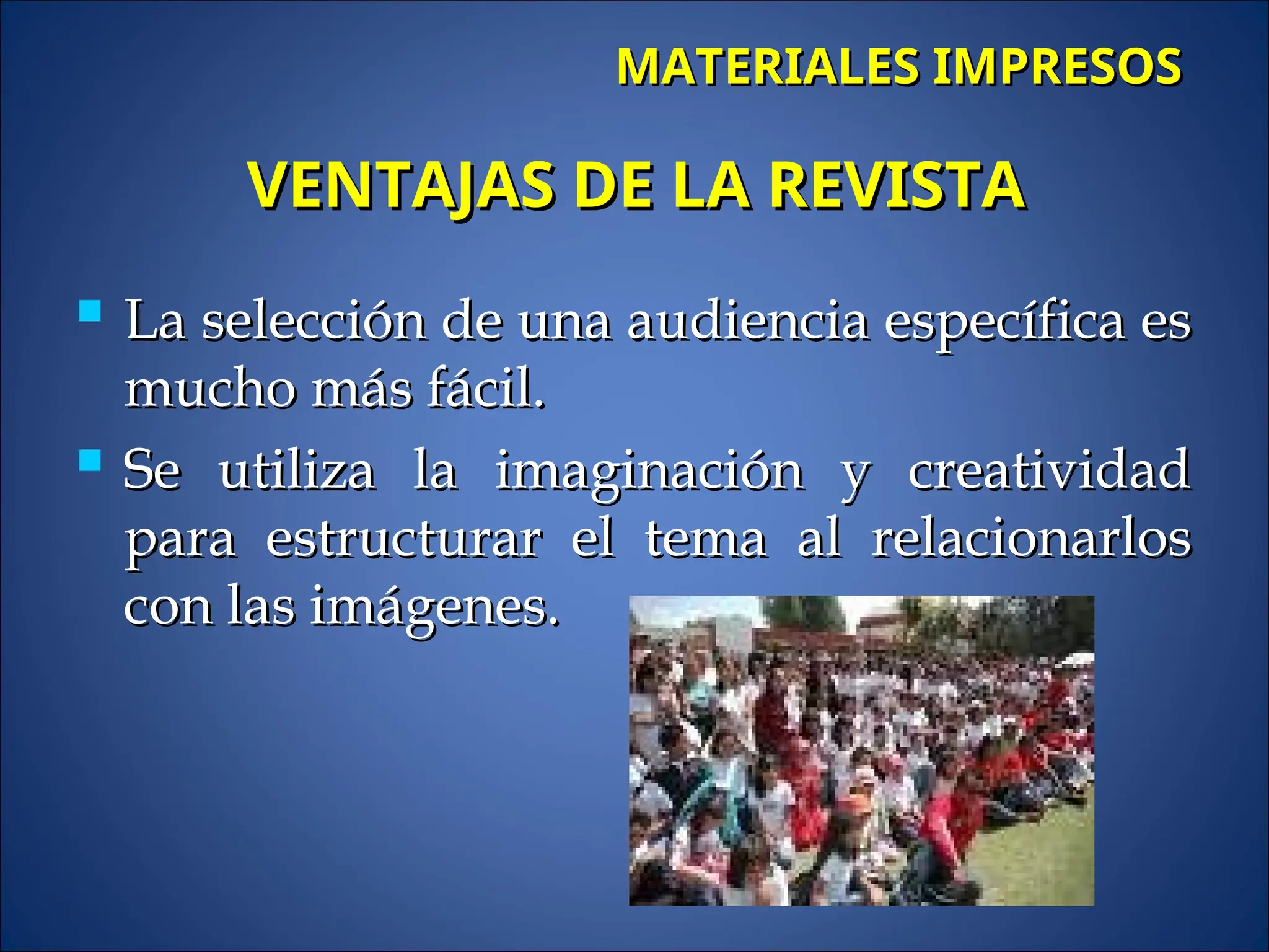  La selección de una audiencia específica es
La selección de una audiencia específica es
mucho más fácil.
mucho más fácil.
 Se utiliza la imaginación y creatividad
Se utiliza la imaginación y creatividad
para estructurar el tema al relacionarlos
para estructurar el tema al relacionarlos
con las imágenes.
con las imágenes.
VENTAJAS DE LA REVISTA
VENTAJAS DE LA REVISTA
MATERIALES IMPRESOS
MATERIALES IMPRESOS
 