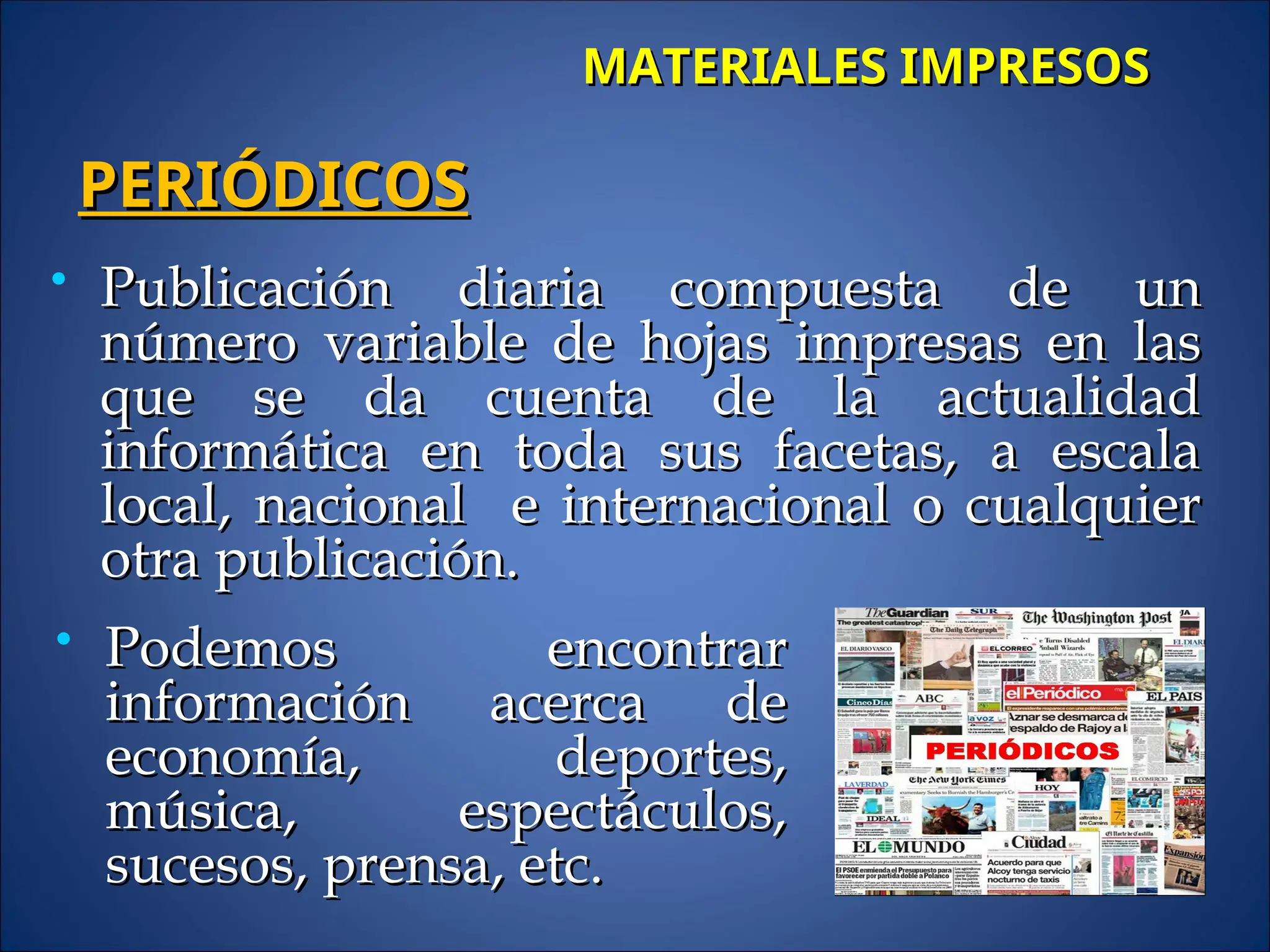  Publicación diaria compuesta de un
Publicación diaria compuesta de un
número variable de hojas impresas en las
número variable de hojas impresas en las
que se da cuenta de la actualidad
que se da cuenta de la actualidad
informática en toda sus facetas, a escala
informática en toda sus facetas, a escala
local, nacional e internacional o cualquier
local, nacional e internacional o cualquier
otra publicación.
otra publicación.
PERIÓDICOS
PERIÓDICOS
MATERIALES IMPRESOS
MATERIALES IMPRESOS
 Podemos encontrar
Podemos encontrar
información acerca de
información acerca de
economía, deportes,
economía, deportes,
música, espectáculos,
música, espectáculos,
sucesos, prensa, etc.
sucesos, prensa, etc.
 