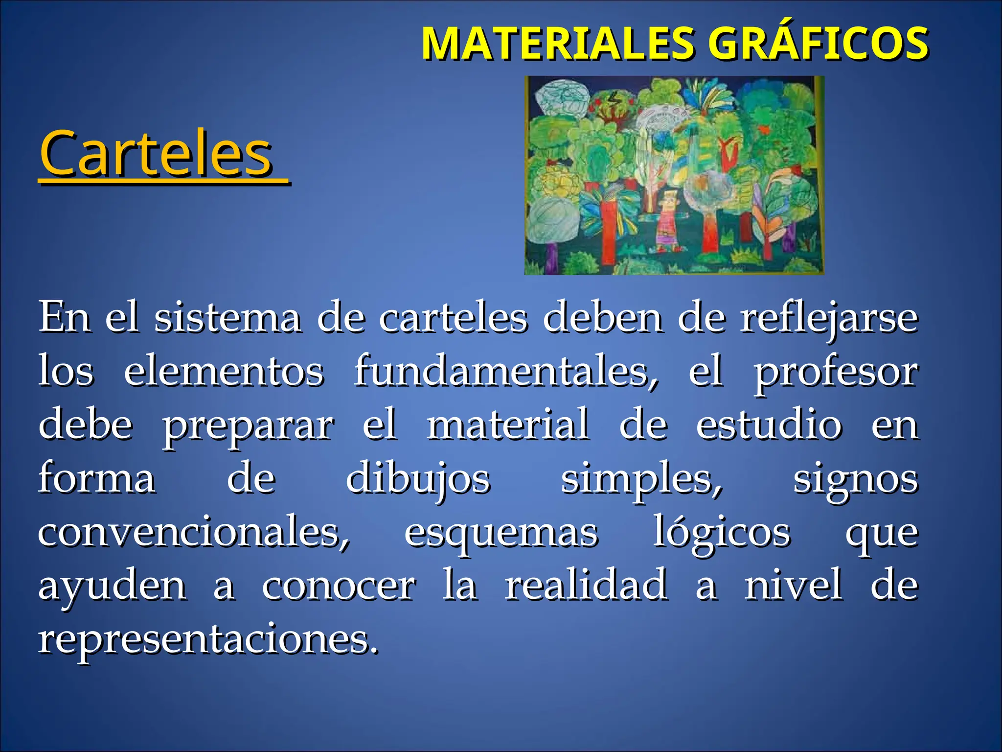 MATERIALES GRÁFICOS
MATERIALES GRÁFICOS
Carteles
Carteles
En el sistema de carteles deben de reflejarse
En el sistema de carteles deben de reflejarse
los elementos fundamentales, el profesor
los elementos fundamentales, el profesor
debe preparar el material de estudio en
debe preparar el material de estudio en
forma de dibujos simples, signos
forma de dibujos simples, signos
convencionales, esquemas lógicos que
convencionales, esquemas lógicos que
ayuden a conocer la realidad a nivel de
ayuden a conocer la realidad a nivel de
representaciones.
representaciones.
 