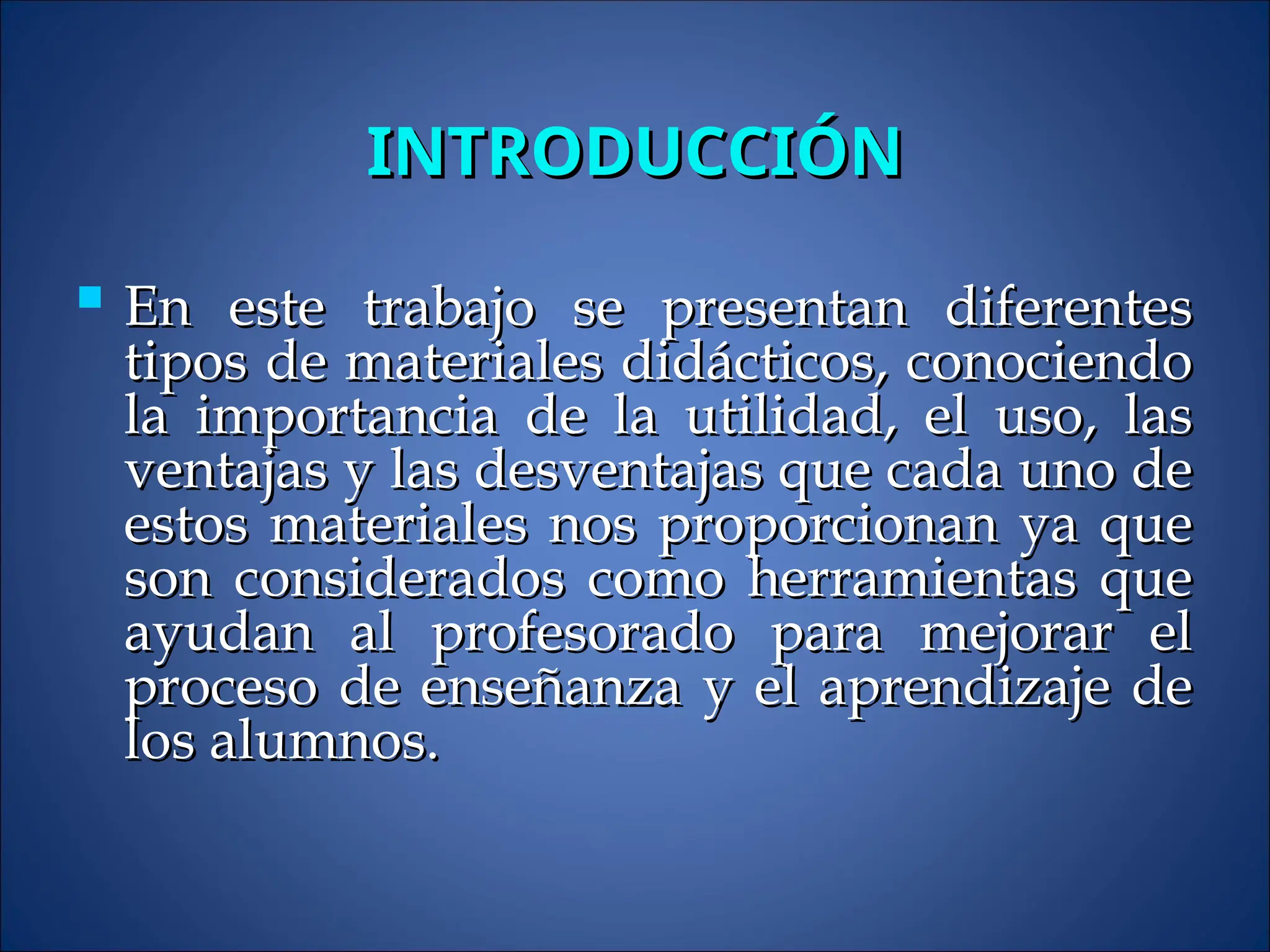INTRODUCCIÓN
INTRODUCCIÓN
 En este trabajo se presentan diferentes
En este trabajo se presentan diferentes
tipos de materiales didácticos, conociendo
tipos de materiales didácticos, conociendo
la importancia de la utilidad, el uso, las
la importancia de la utilidad, el uso, las
ventajas y las desventajas que cada uno de
ventajas y las desventajas que cada uno de
estos materiales nos proporcionan ya que
estos materiales nos proporcionan ya que
son considerados como herramientas que
son considerados como herramientas que
ayudan al profesorado para mejorar el
ayudan al profesorado para mejorar el
proceso de enseñanza y el aprendizaje de
proceso de enseñanza y el aprendizaje de
los alumnos.
los alumnos.
 