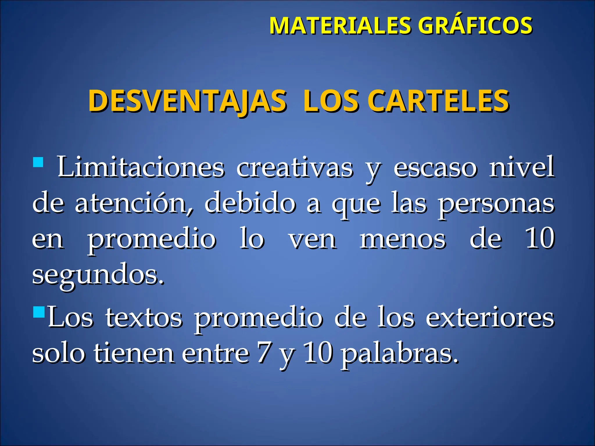 MATERIALES GRÁFICOS
MATERIALES GRÁFICOS

Limitaciones creativas y escaso nivel
Limitaciones creativas y escaso nivel
de atención, debido a que las personas
de atención, debido a que las personas
en promedio lo ven menos de 10
en promedio lo ven menos de 10
segundos.
segundos.
Los textos promedio de los exteriores
Los textos promedio de los exteriores
solo tienen entre 7 y 10 palabras.
solo tienen entre 7 y 10 palabras.
DESVENTAJAS LOS CARTELES
DESVENTAJAS LOS CARTELES
 
