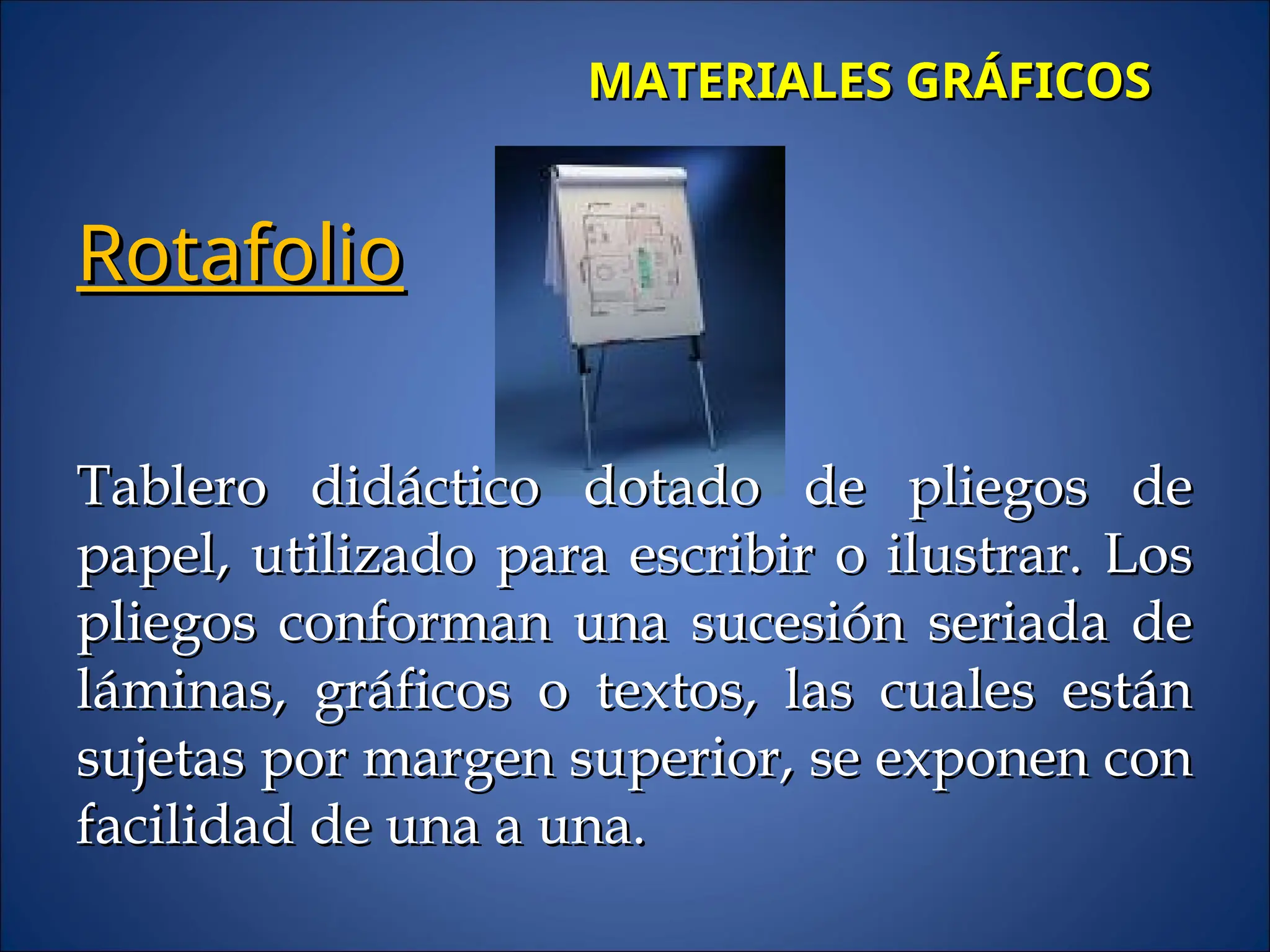 MATERIALES GRÁFICOS
MATERIALES GRÁFICOS
Rotafolio
Rotafolio
Tablero didáctico dotado de pliegos de
Tablero didáctico dotado de pliegos de
papel, utilizado para escribir o ilustrar. Los
papel, utilizado para escribir o ilustrar. Los
pliegos conforman una sucesión seriada de
pliegos conforman una sucesión seriada de
láminas, gráficos o textos, las cuales están
láminas, gráficos o textos, las cuales están
sujetas por margen superior, se exponen con
sujetas por margen superior, se exponen con
facilidad de una a una.
facilidad de una a una.
 