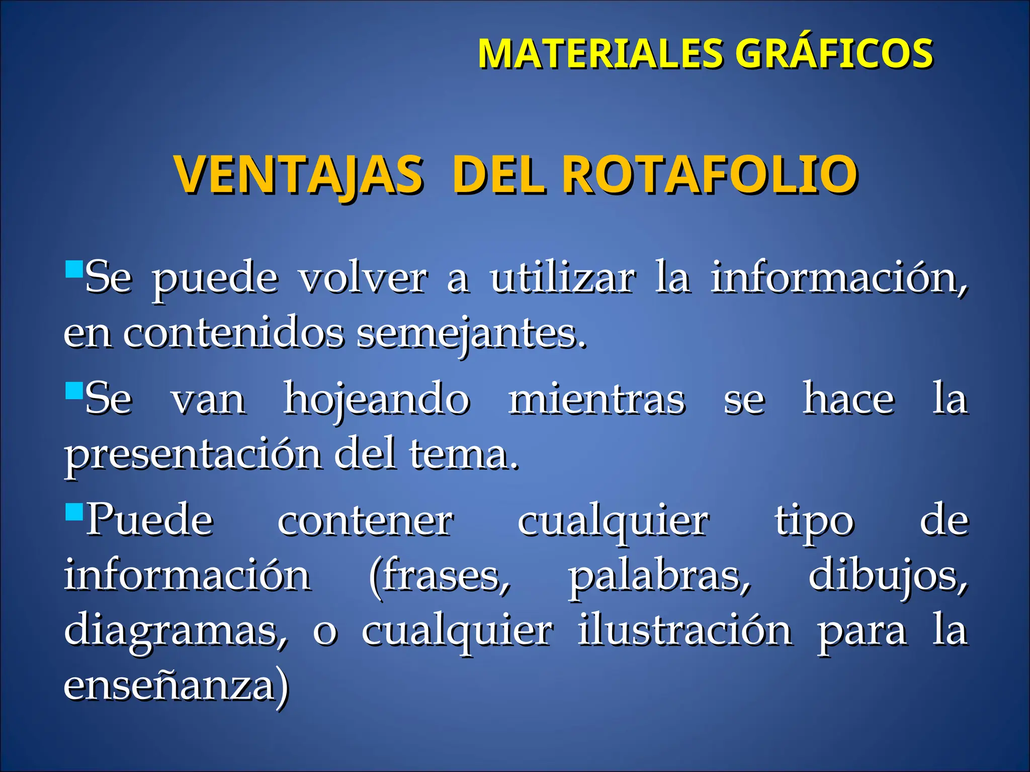 MATERIALES GRÁFICOS
MATERIALES GRÁFICOS
Se puede volver a utilizar la información,
Se puede volver a utilizar la información,
en contenidos semejantes.
en contenidos semejantes.
Se van hojeando mientras se hace la
Se van hojeando mientras se hace la
presentación del tema.
presentación del tema.
Puede contener cualquier tipo de
Puede contener cualquier tipo de
información (frases, palabras, dibujos,
información (frases, palabras, dibujos,
diagramas, o cualquier ilustración para la
diagramas, o cualquier ilustración para la
enseñanza)
enseñanza)
VENTAJAS DEL ROTAFOLIO
VENTAJAS DEL ROTAFOLIO
 