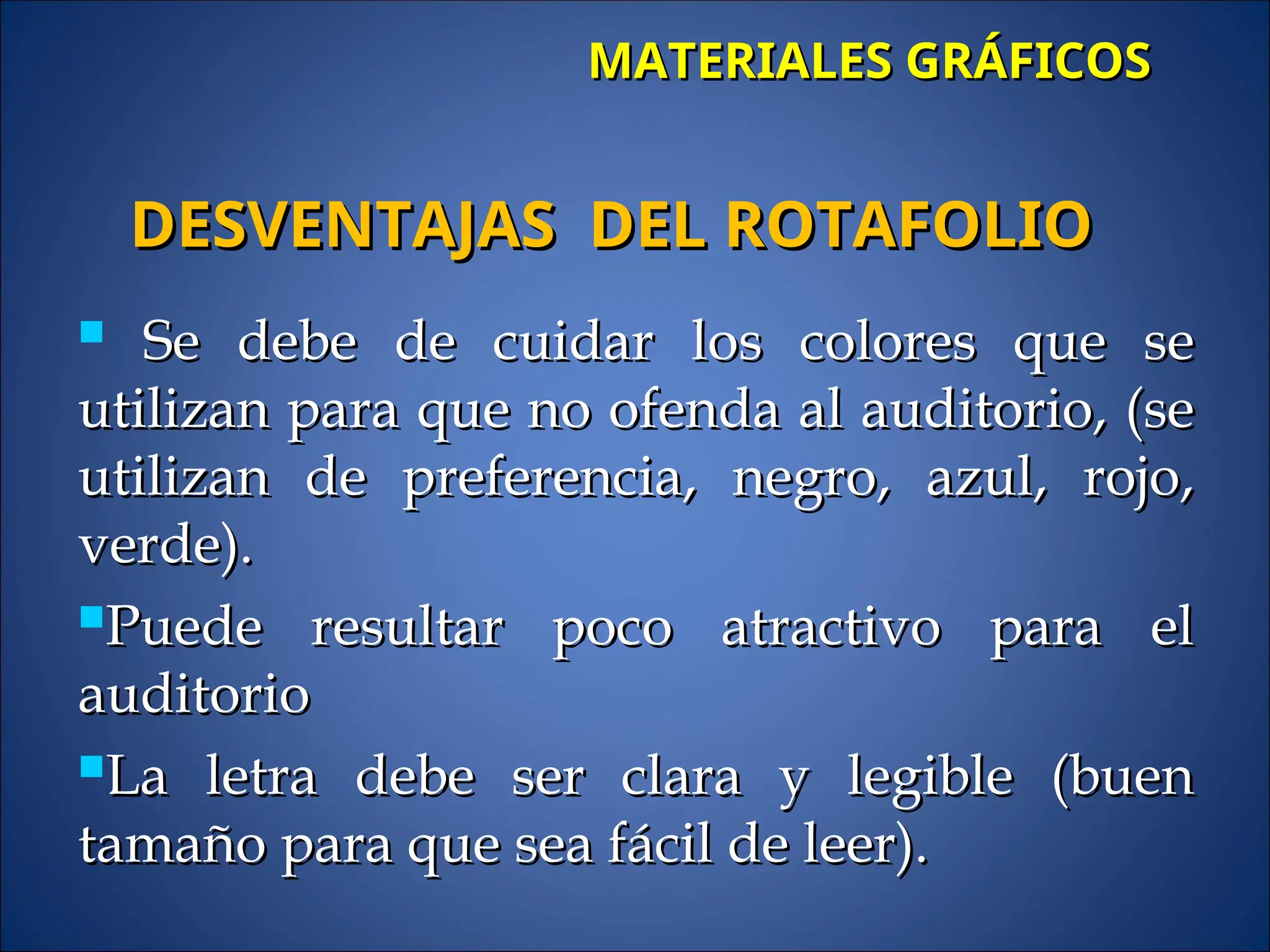 MATERIALES GRÁFICOS
MATERIALES GRÁFICOS
 Se debe de cuidar los colores que se
Se debe de cuidar los colores que se
utilizan para que no ofenda al auditorio, (se
utilizan para que no ofenda al auditorio, (se
utilizan de preferencia, negro, azul, rojo,
utilizan de preferencia, negro, azul, rojo,
verde).
verde).
Puede resultar poco atractivo para el
Puede resultar poco atractivo para el
auditorio
auditorio
La letra debe ser clara y legible (buen
La letra debe ser clara y legible (buen
tamaño para que sea fácil de leer).
tamaño para que sea fácil de leer).
DESVENTAJAS DEL ROTAFOLIO
DESVENTAJAS DEL ROTAFOLIO
 