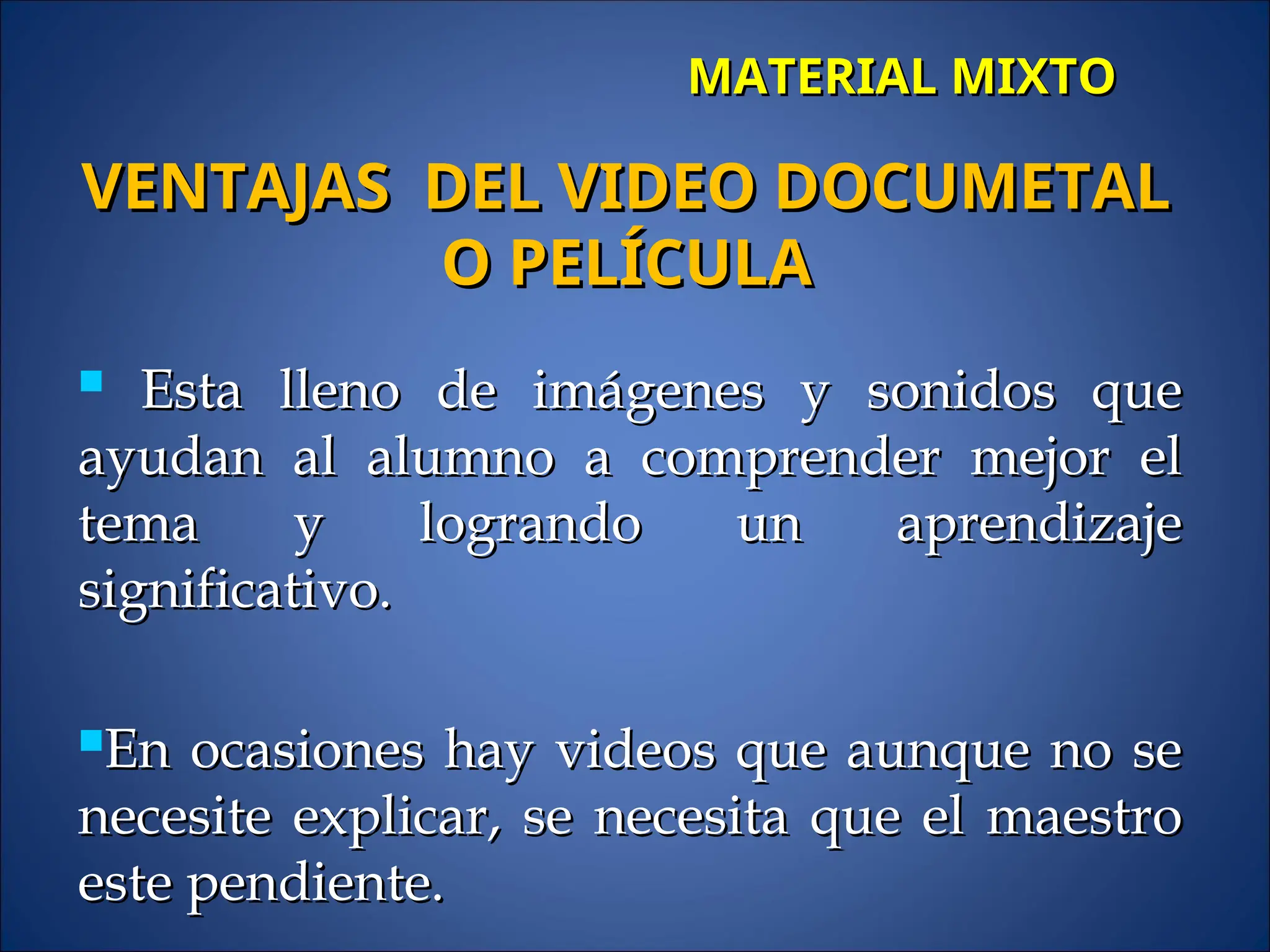 MATERIAL MIXTO
MATERIAL MIXTO
 Esta lleno de imágenes y sonidos que
Esta lleno de imágenes y sonidos que
ayudan al alumno a comprender mejor el
ayudan al alumno a comprender mejor el
tema y logrando un aprendizaje
tema y logrando un aprendizaje
significativo.
significativo.
En ocasiones hay videos que aunque no se
En ocasiones hay videos que aunque no se
necesite explicar, se necesita que el maestro
necesite explicar, se necesita que el maestro
este pendiente.
este pendiente.
VENTAJAS DEL VIDEO DOCUMETAL
VENTAJAS DEL VIDEO DOCUMETAL
O PELÍCULA
O PELÍCULA
 