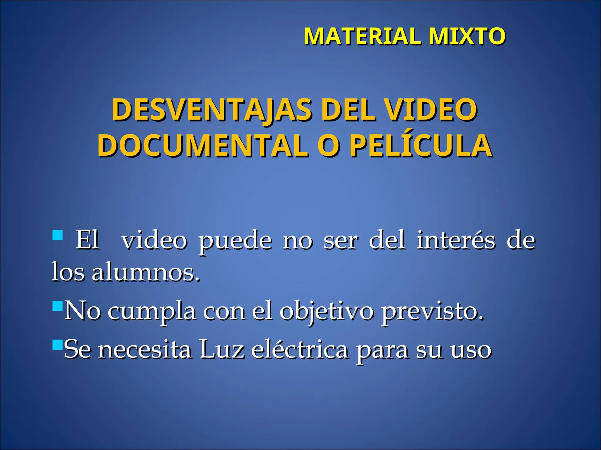 MATERIAL MIXTO
MATERIAL MIXTO
 El video puede no ser del interés de
El video puede no ser del interés de
los alumnos.
los alumnos.
No cumpla con el objetivo previsto.
No cumpla con el objetivo previsto.
Se necesita Luz eléctrica para su uso
Se necesita Luz eléctrica para su uso
DESVENTAJAS DEL VIDEO
DESVENTAJAS DEL VIDEO
DOCUMENTAL O PELÍCULA
DOCUMENTAL O PELÍCULA
 