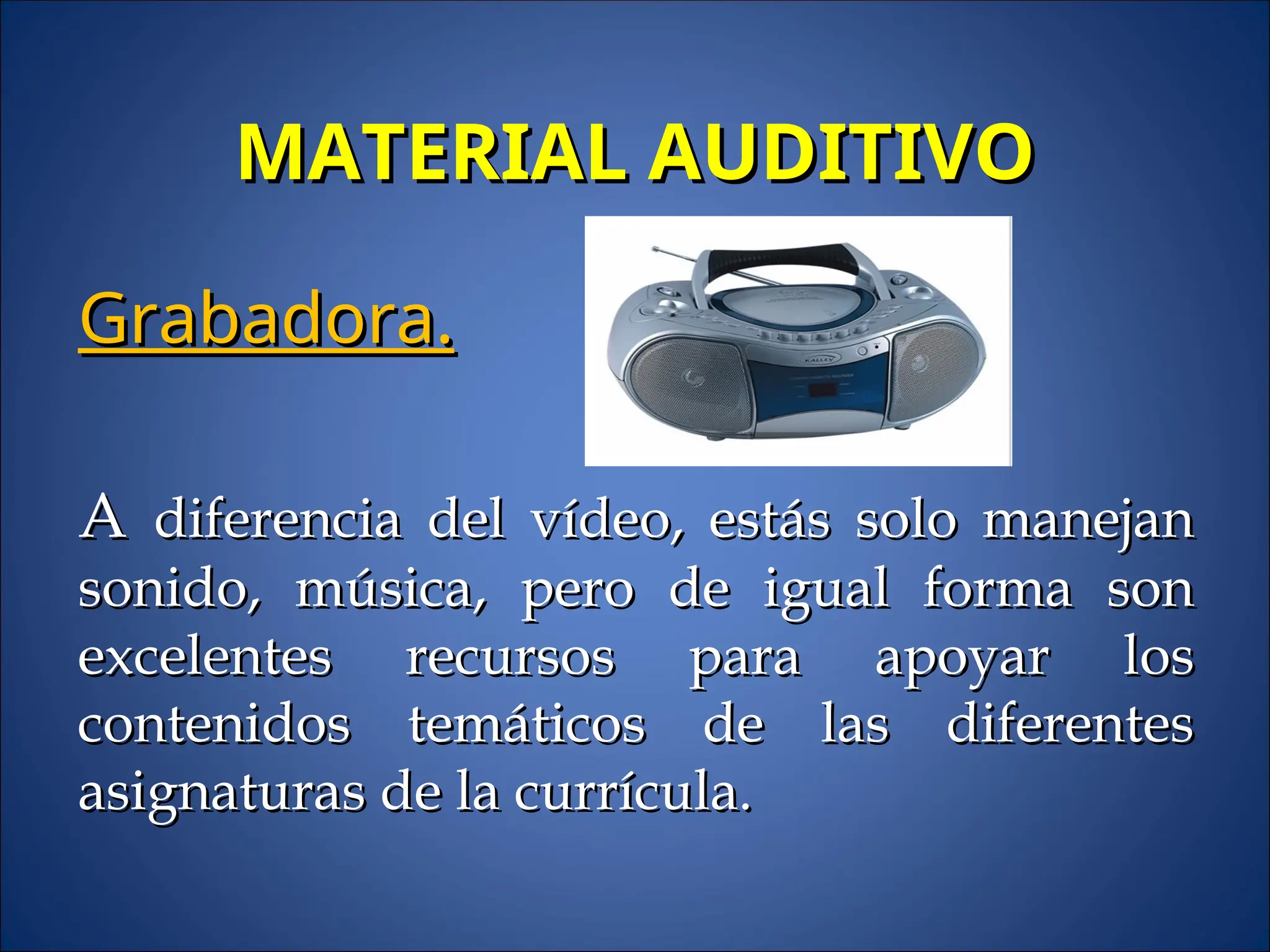 MATERIAL AUDITIVO
MATERIAL AUDITIVO
Grabadora.
Grabadora.
A
A diferencia del vídeo, estás solo manejan
diferencia del vídeo, estás solo manejan
sonido, música, pero de igual forma son
sonido, música, pero de igual forma son
excelentes recursos para apoyar los
excelentes recursos para apoyar los
contenidos temáticos de las diferentes
contenidos temáticos de las diferentes
asignaturas de la currícula.
asignaturas de la currícula.
 