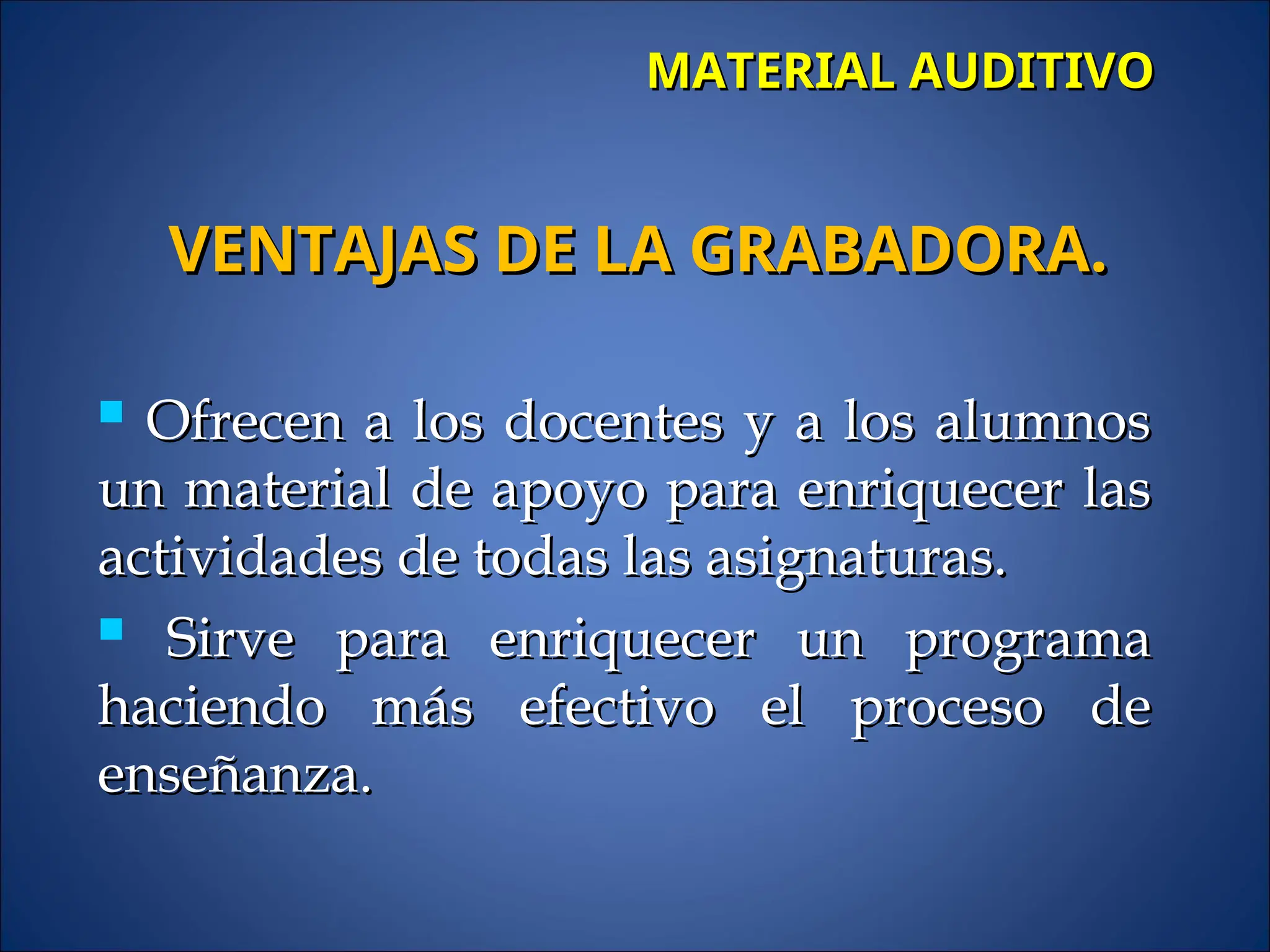 MATERIAL AUDITIVO
MATERIAL AUDITIVO
 Ofrecen a los docentes y a los alumnos
Ofrecen a los docentes y a los alumnos
un material de apoyo para enriquecer las
un material de apoyo para enriquecer las
actividades de todas las asignaturas.
actividades de todas las asignaturas.
 Sirve para enriquecer un programa
Sirve para enriquecer un programa
haciendo más efectivo el proceso de
haciendo más efectivo el proceso de
enseñanza.
enseñanza.
VENTAJAS DE LA GRABADORA.
VENTAJAS DE LA GRABADORA.
 