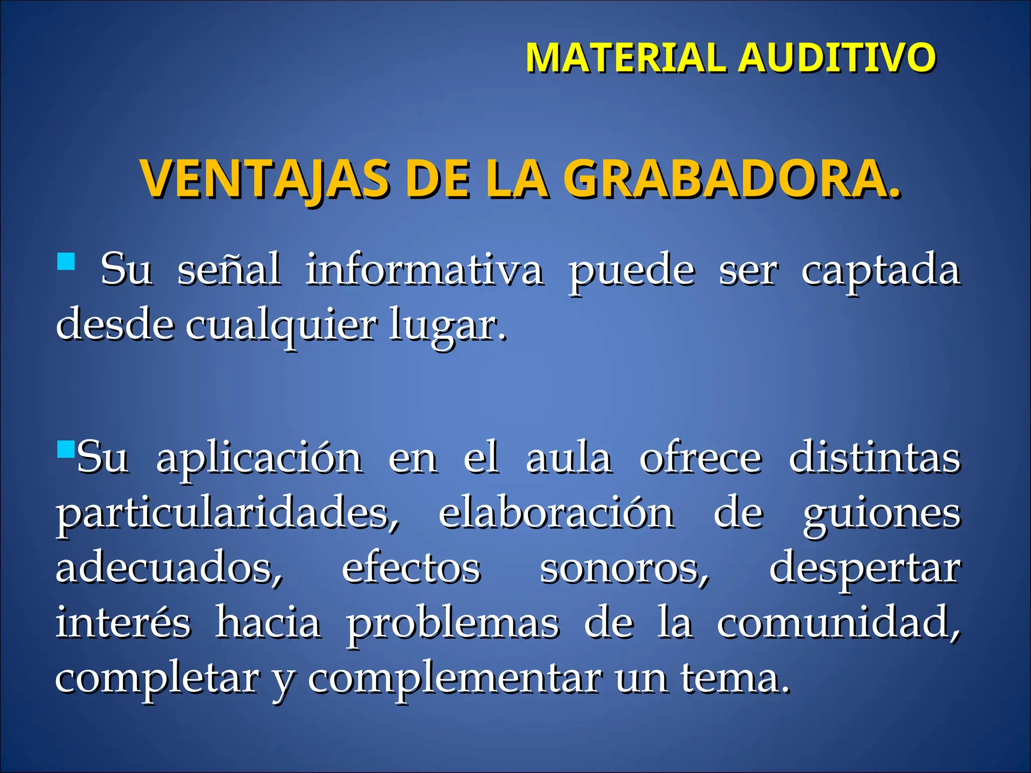 MATERIAL AUDITIVO
MATERIAL AUDITIVO
 Su señal informativa puede ser captada
Su señal informativa puede ser captada
desde cualquier lugar.
desde cualquier lugar.
Su aplicación en el aula ofrece distintas
Su aplicación en el aula ofrece distintas
particularidades, elaboración de guiones
particularidades, elaboración de guiones
adecuados, efectos sonoros, despertar
adecuados, efectos sonoros, despertar
interés hacia problemas de la comunidad,
interés hacia problemas de la comunidad,
completar y complementar un tema.
completar y complementar un tema.
VENTAJAS DE LA GRABADORA.
VENTAJAS DE LA GRABADORA.
 