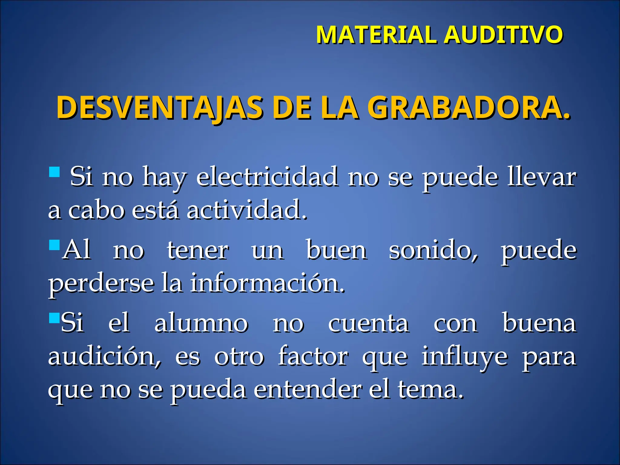 MATERIAL AUDITIVO
MATERIAL AUDITIVO
 Si no hay electricidad no se puede llevar
Si no hay electricidad no se puede llevar
a cabo está actividad.
a cabo está actividad.
Al no tener un buen sonido, puede
Al no tener un buen sonido, puede
perderse la información.
perderse la información.
Si el alumno no cuenta con buena
Si el alumno no cuenta con buena
audición, es otro factor que influye para
audición, es otro factor que influye para
que no se pueda entender el tema.
que no se pueda entender el tema.
DESVENTAJAS DE LA GRABADORA.
DESVENTAJAS DE LA GRABADORA.
 
